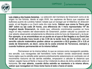 Sector Minero
La hora internacionalCAPÍTULO
Los viajes y los husos horarios.- La selección del meridiano de Greenwich como el de
origen no fue fortuita, desde el siglo XVIII, los capitanes de Barco que zapaban del
bullicioso puerto de Londres habían notado que al navegar por el Atlántico en dirección
oeste, el sol llegaba a su Cenit cada día más tarde. Sabían que como la Tierra gira
360º sobre su eje cada 24 horas, una diferencia de 1 hora representaba 15º de
longitud desde Greenwich, de modo que, utilizando cronómetros puestos en hora
según el reloj maestro del observatorio de Greenwich, podían calcular su posición en
mar abierto observando simplemente la diferencia entre la hora de Greenwich y la local.
Por ejemplo, si se encontraban en un punto en el que el Sol llegaba a su Cenit (las
12:00 del mediodía hora local) a las 3:30 de la tarde hora de Greenwich, con un
sencillo cálculo matemático podían ubicar su posición a 52,5 grados (15 x 3,5) al
oeste de Greenwich, es decir, cerca de la costa oriental de Terranova, siempre y
cuando hubieran permanecido en la misma latitud.
Permanecer en la misma latitud, lo que se conoce como navegación paralela,
era sencillo. Los navegantes del hemisferio norte habían venido observando desde
hacía siglos que la estrella polar parecía prácticamente estacionaria en contraste con el
movimiento nocturno de las demás estrellas, empezaron a calcular la distancia que
habían viajado hacia el Norte o hacia el Sur midiendo la altura de dicha estrella sobre el
horizonte. En mar abierto, cuando dicha estrella se mantenía a la misma altura,
sabían que navegaban en línea recta hacia el este o hacia el oeste.
 