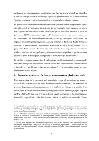 13
medida que los países y regiones con altos ingresos. Con frecuencia, el subdesarrollo refleja
la falta de las capacidades de aprendizaje específicas y necesarias en una economía abierta.
También refleja que el set-up institucional no promueve el aprendizaje relevante.
La globalización y la interdependencia internacional creciente tienden a imponer una agenda
aún más compleja y ambiciosa de desarrollo en los países con bajos ingresos. No sólo se
espera que ingresen en trayectorias de crecimiento que les posibiliten ponerse a la par de los
países de la OECD en términos de ingresos. De la misma manera, se espera que también sea
así con respecto a los derechos básicos sociales y políticos y con algunas restricciones a los
impactos medioambientales negativos11
. Así, se enfrentan al desafío de diseñar formas de
aumentar la competitividad internacional sostenibles social y ecológicamente. En la
perspectiva de la economía del aprendizaje, el desarrollo no es un proceso de crecimiento
unidireccional movido principalmente por la acumulación de capital en el que los países en
desarrollo más o menos repiten las experiencias de los países ya desarrollados.12
En cambio, es un proceso específico de cada país, de cambio institucional, organizacional y
técnico movido por las interacciones entre los cambios en las instituciones, el conocimiento
y los valores. Los diferentes tipos de aprendizajes13
y la innovación juegan un papel
fundamental en este proceso.
8. Promoción de sistemas de innovación como estrategia del desarrollo
Una característica de la economía del aprendizaje es que el aprendizaje es ubicuo y
diversificado. Penetra todas las partes fundamentales de la economía, los productos, los
procesos de producción, las organizaciones y el diseño de las políticas y el cambio de las
instituciones. El nuevo contexto de la economía globalizante de aprendizaje puja a los países
del Sur a la transformación y prioriza en forma crucial las mejoras en las capacidades de
innovación y aprendizaje, en la planificación y diseño de políticas del desarrollo. En una
11
En realidad, se asume que las trayectorias de crecimiento son sólo económicamente viables si al mismo
tiempo son sostenibles socialmente y en el medio ambiente. Esta visión se ha nutrido de una conciencia
creciente de que tanto la degradación del medioambiente como la inestabilidad social amenazan, en muchos
casos, al crecimiento económico.
12
Los fundamentos económicos neoclásicos (recursos, tecnologías y preferencias) no han sido suficientes para
explicar el desarrollo, incluso cuando se los complementa con los argumentos sobre fallas de estado que
empeoran las situaciones y con la intensificación de la búsqueda de enfoques interdisciplinarios (Hoff and
Stiglitz 2001).
13
No hay lugar aquí para una discusión conceptual pero suele ser útil distinguir entre aprendizaje técnico,
aprendizaje organizacional, aprendizaje de políticas y aprendizaje institucional. También puede ser útil
distinguir entre el aprendizaje en la práctica, el uso y la investigación Todos estos son aspectos de la economía
de aprendizaje.
 