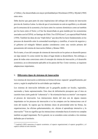 15
a Veblen y fue desarrollada con mayor profundidad por Hirschman (1958) y Myrdal (1968)
entre otros.
Debe decirse que gran parte de estas inspiraciones del enfoque del sistema de innovación
provino de América Latina. La idea de que el crecimiento no está en equilibrio y es afectado
por la estructura de la economía y los lazos entre los sectores domésticos como así también
por los lazos entre el Norte y el Sur fue desarrollada en gran medida por los economistas
asociados con la CEPAL en Santiago de Chile (“los CEPALinos”), en especial Raúl Prebish
(1958). También las ideas de una “triple hélice” que describe los lazos fundamentales en los
procesos de desarrollo entre la comunidad tecnológica y científica, el sector de negocios y
el gobierno (el triángulo Sábato) pueden considerarse como una versión primera del
pensamiento del sistema de innovación (Sábato y Botana 1968).
Por lo tanto, el uso del concepto de sistema de innovación en los países en desarrollo parece
ser algo natural. Es como remitir las ideas al lugar donde se desarrollaron. Sin embargo, a
pesar de todas estas conexiones entre el concepto de sistema de innovación y el desarrollo
económico, no es directamente aplicable en los países del Sur. Como veremos, se requieren
adaptaciones importantes.
9. Diferentes tipos de sistemas de innovación
Los sistemas de innovación se delimitan en formas diversas: espacial / geográficamente, por
sector y según la amplitud de las actividades que implican.
Los sistemas de innovación definidos por la geografía pueden ser locales, regionales,
nacionales y hasta supranacionales. Esta clase de delimitación presupone que el área en
cuestión tiene cierto grado de “coherencia” o “de orientación hacia su interior” con respecto
al proceso de innovación. Las interacciones dentro del área son de alguna manera
importantes en los procesos de innovación si se las compara con las interacciones con el
resto del mundo. Se supone que las distintas clases de proximidad entre las firmas, las
organizaciones, las oficinas gubernamentales, etc. afectan el aprendizaje interactivo y la
innovación.15
Esto no significa que las interacciones orientadas hacia el exterior no cumplan
también un papel importante. Por lo general, no se considera como cerrados a los sistemas
definidos por el territorio.
15
Lundvall (1992) menciona el espacio económico, el espacio organizacional, el espacio geográfico y el
espacio cultural en esta conexión.
 
