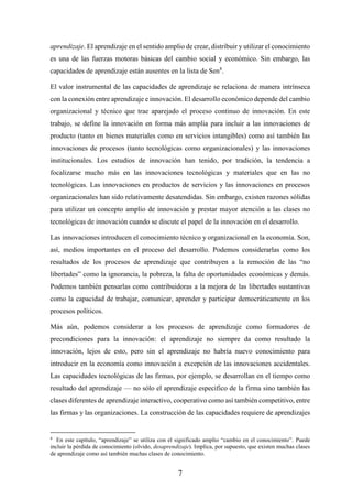 7
aprendizaje. El aprendizaje en el sentido amplio de crear, distribuir y utilizar el conocimiento
es una de las fuerzas motoras básicas del cambio social y económico. Sin embargo, las
capacidades de aprendizaje están ausentes en la lista de Sen8
.
El valor instrumental de las capacidades de aprendizaje se relaciona de manera intrínseca
con la conexión entre aprendizaje e innovación. El desarrollo económico depende del cambio
organizacional y técnico que trae aparejado el proceso continuo de innovación. En este
trabajo, se define la innovación en forma más amplia para incluir a las innovaciones de
producto (tanto en bienes materiales como en servicios intangibles) como así también las
innovaciones de procesos (tanto tecnológicas como organizacionales) y las innovaciones
institucionales. Los estudios de innovación han tenido, por tradición, la tendencia a
focalizarse mucho más en las innovaciones tecnológicas y materiales que en las no
tecnológicas. Las innovaciones en productos de servicios y las innovaciones en procesos
organizacionales han sido relativamente desatendidas. Sin embargo, existen razones sólidas
para utilizar un concepto amplio de innovación y prestar mayor atención a las clases no
tecnológicas de innovación cuando se discute el papel de la innovación en el desarrollo.
Las innovaciones introducen el conocimiento técnico y organizacional en la economía. Son,
así, medios importantes en el proceso del desarrollo. Podemos considerarlas como los
resultados de los procesos de aprendizaje que contribuyen a la remoción de las “no
libertades” como la ignorancia, la pobreza, la falta de oportunidades económicas y demás.
Podemos también pensarlas como contribuidoras a la mejora de las libertades sustantivas
como la capacidad de trabajar, comunicar, aprender y participar democráticamente en los
procesos políticos.
Más aún, podemos considerar a los procesos de aprendizaje como formadores de
precondiciones para la innovación: el aprendizaje no siempre da como resultado la
innovación, lejos de esto, pero sin el aprendizaje no habría nuevo conocimiento para
introducir en la economía como innovación a excepción de las innovaciones accidentales.
Las capacidades tecnológicas de las firmas, por ejemplo, se desarrollan en el tiempo como
resultado del aprendizaje — no sólo el aprendizaje especifico de la firma sino también las
clases diferentes de aprendizaje interactivo, cooperativo como así también competitivo, entre
las firmas y las organizaciones. La construcción de las capacidades requiere de aprendizajes
8
En este capítulo, “aprendizaje” se utiliza con el significado amplio “cambio en el conocimiento”. Puede
incluir la pérdida de conocimiento (olvido, desaprendizaje). Implica, por supuesto, que existen muchas clases
de aprendizaje como así también muchas clases de conocimiento.
 