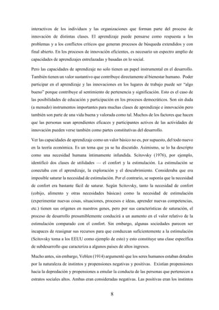 8
interactivos de los individuos y las organizaciones que forman parte del proceso de
innovación de distintas clases. El aprendizaje puede pensarse como respuesta a los
problemas y a los conflictos críticos que generan procesos de búsqueda extendidos y con
final abierto. En los procesos de innovación eficientes, es necesario un espectro amplio de
capacidades de aprendizajes entrelazadas y basadas en lo social.
Pero las capacidades de aprendizaje no solo tienen un papel instrumental en el desarrollo.
También tienen un valor sustantivo que contribuye directamente al bienestar humano. Poder
participar en el aprendizaje y las innovaciones en los lugares de trabajo puede ser “algo
bueno” porque contribuye al sentimiento de pertenencia y significación. Esto es el caso de
las posibilidades de educación y participación en los procesos democráticos. Son sin duda
(a menudo) instrumentos importantes para muchas clases de aprendizaje e innovación pero
también son parte de una vida buena y valorada como tal. Muchos de los factores que hacen
que las personas sean aprendientes eficaces y participantes activos de las actividades de
innovación pueden verse también como partes constitutivas del desarrollo.
Ver las capacidades de aprendizaje como un valor básico no es, por supuesto, del todo nuevo
en la teoría económica. Es un tema que ya se ha discutido. Asimismo, se lo ha descripto
como una necesidad humana íntimamente infundida. Scitovsky (1976), por ejemplo,
identificó dos clases de utilidades — el confort y la estimulación. La estimulación se
conectaba con el aprendizaje, la exploración y el descubrimiento. Consideraba que era
imposible saturar la necesidad de estimulación. Por el contrario, se suponía que la necesidad
de confort era bastante fácil de saturar. Según Scitovsky, tanto la necesidad de confort
(cobijo, alimento y otras necesidades básicas) como la necesidad de estimulación
(experimentar nuevas cosas, situaciones, procesos e ideas, aprender nuevas competencias,
etc.) tienen sus orígenes en nuestros genes, pero por sus características de saturación, el
proceso de desarrollo presumiblemente conducirá a un aumento en el valor relativo de la
estimulación comparado con el confort. Sin embargo, algunas sociedades parecen ser
incapaces de reasignar sus recursos para que conduzcan suficientemente a la estimulación
(Scitovsky toma a los EEUU como ejemplo de esto) y esto constituye una clase específica
de subdesarrollo que caracteriza a algunos países de altos ingresos.
Mucho antes, sin embargo, Veblen (1914) argumentó que los seres humanos estaban dotados
por la naturaleza de instintos y propensiones negativas y positivas. Existían propensiones
hacia la depredación y propensiones a emular la conducta de las personas que pertenecen a
estratos sociales altos. Ambas eran consideradas negativas. Las positivas eran los instintos
 