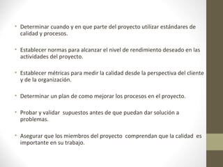 • Determinar cuando y en que parte del proyecto utilizar estándares de
calidad y procesos.
• Establecer normas para alcanzar el nivel de rendimiento deseado en las
actividades del proyecto.
• Establecer métricas para medir la calidad desde la perspectiva del cliente
y de la organización.
• Determinar un plan de como mejorar los procesos en el proyecto.
• Probar y validar supuestos antes de que puedan dar solución a
problemas.
• Asegurar que los miembros del proyecto comprendan que la calidad es
importante en su trabajo.
 