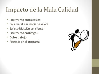 Impacto de la Mala Calidad
• Incremento en los costos
• Baja moral y ausencia de valores
• Baja satisfacción del cliente
• Incremento en Riesgos
• Doble trabajo
• Retrasos en el programa
 