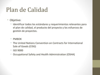Plan de Calidad
• Objetivo:
• Identificar todos los estándares y requerimientos relevantes para
el plan de calidad, el producto del proyecto y los esfuerzos de
gestión de proyectos.
• PMBOK
• The United Nations Convention on Contracts for International
Sale of Goods (CISG)
• ISO 9000
• Occupational Safety and Health Administration (OSHA)
 