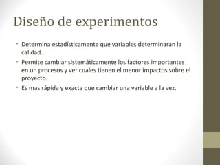 Diseño de experimentos
• Determina estadísticamente que variables determinaran la
calidad.
• Permite cambiar sistemáticamente los factores importantes
en un procesos y ver cuales tienen el menor impactos sobre el
proyecto.
• Es mas rápida y exacta que cambiar una variable a la vez.
 