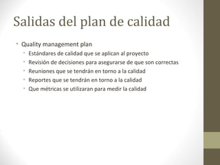 Salidas del plan de calidad
• Quality management plan
• Estándares de calidad que se aplican al proyecto
• Revisión de decisiones para asegurarse de que son correctas
• Reuniones que se tendrán en torno a la calidad
• Reportes que se tendrán en torno a la calidad
• Que métricas se utilizaran para medir la calidad
 