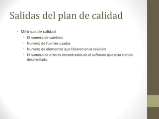 Salidas del plan de calidad
• Métricas de calidad
• El numero de cambios
• Numero de fuentes usadas
• Numero de elementos que fallaron en la revisión
• El numero de errores encontrados en el software que esta siendo
desarrollado.
 
