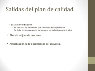Salidas del plan de calidad
• Listas de verificación
• Es una lista de elementos que se deben de inspeccionar.
• Se debe tener un espacio para anotar los defectos encontrados.
• Plan de mejora de procesos
• Actualizaciones de documentos del proyecto.
 