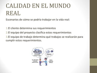 CALIDAD EN EL MUNDO
REAL
Escenarios de cómo se podría trabajar en la vida real:
1.El cliente determina sus requerimientos
2.El equipo del proyecto clasifica estos requerimientos
3.El equipo de trabajo determina qué trabajos se realizarán para
cumplir estos requerimientos.
 