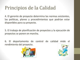 Principios de la Calidad
4. El gerente de proyecto determina las normas existentes,
las políticas, planes y procedimientos que podrían estar
disponibles para su proyecto.
5. El trabajo de planificación de proyectos y la ejecución de
proyectos se ponen en marcha.
6. El departamento de control de calidad mide el
rendimiento del proyecto.
 