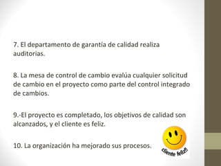 7. El departamento de garantía de calidad realiza
auditorias.
8. La mesa de control de cambio evalúa cualquier solicitud
de cambio en el proyecto como parte del control integrado
de cambios.
9.-El proyecto es completado, los objetivos de calidad son
alcanzados, y el cliente es feliz.
10. La organización ha mejorado sus procesos.
 