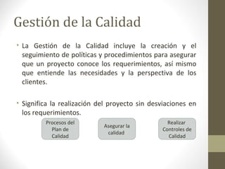 Gestión de la Calidad
• La Gestión de la Calidad incluye la creación y el
seguimiento de políticas y procedimientos para asegurar
que un proyecto conoce los requerimientos, así mismo
que entiende las necesidades y la perspectiva de los
clientes.
• Significa la realización del proyecto sin desviaciones en
los requerimientos.
Procesos del
Plan de
Calidad
Realizar
Controles de
Calidad
Asegurar la
calidad
 