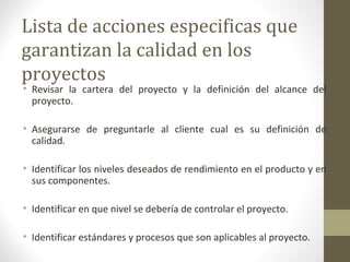 Lista de acciones especificas que
garantizan la calidad en los
proyectos
• Revisar la cartera del proyecto y la definición del alcance del
proyecto.
• Asegurarse de preguntarle al cliente cual es su definición de
calidad.
• Identificar los niveles deseados de rendimiento en el producto y en
sus componentes.
• Identificar en que nivel se debería de controlar el proyecto.
• Identificar estándares y procesos que son aplicables al proyecto.
 