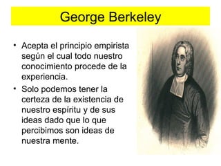 George Berkeley
• Acepta el principio empirista
  según el cual todo nuestro
  conocimiento procede de la
  experiencia.
• Solo podemos tener la
  certeza de la existencia de
  nuestro espíritu y de sus
  ideas dado que lo que
  percibimos son ideas de
  nuestra mente.
 