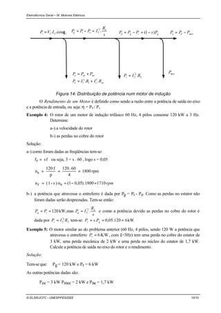 Eletrotécnica Geral – IX. Motores Elétricos
© DLSR/JCFC - UNESP/FEG/DEE 10/10
111 cos.. θIVPi =
mce
neeee
RIRIP
PPP
.. 2
1
2
1 +=
+=
s
R
IPPP eig
'
22'
2 .=−=
'
2
2'
2 .RIPr =
grgd PsPPP )1( −=−=
mecP
mecdo PPP −=
Figura 14: Distribuição de potência num motor de indução
O Rendimento de um Motor é definido como sendo a razão entre a potência de saída no eixo
e a potência de entrada, ou seja: η = P0 / Pi.
Exemplo 4: O rotor de um motor de indução trifásico 60 Hz, 4 pólos consome 120 kW a 3 Hz.
Determine:
a-) a velocidade do rotor
b-) as perdas no cobre do rotor
Solução:
a-) como foram dadas as freqüências tem-se:
fsrf = ou seja, 3 = s . 60 , logo s = 0,05
rpm1800
4
60.120
p
f120
sn ===
rpm17101800).05,01(sn)s-1(rn =−==
b-) a potência que atravessa o entreferro é dada por Pg = Pi - Pe. Como as perdas no estator não
foram dadas serão desprezadas. Tem-se então:
s
R
IPPP gig
'
22'
2 .maskW,120 === e como a potência devido as perdas no cobre do rotor é
dada por '
2
2'
2 RIPr = tem-se: kW6120.05,0. === gr PsP
Exemplo 5: O motor similar ao do problema anterior (60 Hz, 4 pólos, sendo 120 W a potência que
atravessa o entreferro KW6=rP , com fr=3Hz) tem uma perda no cobre do estator de
3 kW, uma perda mecânica de 2 kW e uma perda no núcleo do estator de 1,7 kW.
Calcule a potência de saída no eixo do rotor e o rendimento.
Solução:
Tem-se que: Pg = 120 kW e Pr = 6 kW
As outras potências dadas são:
Pee = 3 kW Pmec = 2 kW e Pne = 1,7 kW
 