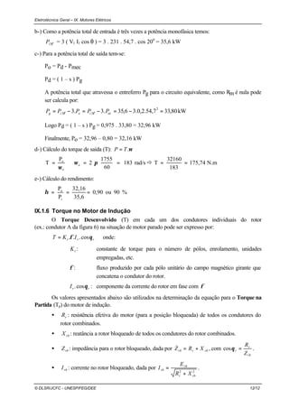 Eletrotécnica Geral – IX. Motores Elétricos
© DLSR/JCFC - UNESP/FEG/DEE 12/12
b-) Como a potência total de entrada é três vezes a potência monofásica temos:
φ3iP = 3 ( V1 I1 cos θ ) = 3 . 231 . 54,7 . cos 200
= 35,6 kW
c-) Para a potência total de saída tem-se:
Po = Pd - Pmec
Pd = ( 1 – s ) Pg
A potência total que atravessa o entreferro Pg para o circuito equivalente, como Rm é nula pode
ser calcula por:
kW80,337,54.2,0.36,35.3.3 2
33 =−=−=−= eeieig PPPPP φφ
Logo Pd = ( 1 – s ) Pg = 0,975 . 33,80 = 32,96 kW
Finalmente, Po = 32,96 – 0,80 = 32,16 kW
d-) Cálculo do torque de saída (T): ω.TP =
P
T
o
o
ω
= 183
60
1755
2 == πωo rad/s ð N.m175,74
183
32160
T ==
e-) Cálculo do rendimento:
90ou0,90
35,6
32,16
P
P
i
o
===η %
IX.1.6 Torque no Motor de Indução
O Torque Desenvolvido (T) em cada um dos condutores individuais do rotor
(ex.: condutor A da figura 6) na situação de motor parado pode ser expresso por:
rrt IKT θφ cos...= onde:
tK : constante de torque para o número de pólos, enrolamento, unidades
empregadas, etc.
φ : fluxo produzido por cada pólo unitário do campo magnético girante que
concatena o condutor do rotor.
rrI θcos. : componente da corrente do rotor em fase com φ
Os valores apresentados abaixo são utilizados na determinação da equação para o Torque na
Partida (Tp) do motor de indução.
• rR : resistência efetiva do motor (para a posição bloqueada) de todos os condutores do
rotor combinados.
• rbX : reatância a rotor bloqueado de todos os condutores do rotor combinados.
• rbZ : impedância para o rotor bloqueado, dada por rbrrb XRZ +=& , com
rb
r
r
Z
R
=θcos .
• rbI : corrente no rotor bloqueado, dada por
22
rbr
rb
rb
XR
E
I
+
= .
 