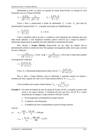 Eletrotécnica Geral – IX. Motores Elétricos
© DLSR/JCFC - UNESP/FEG/DEE 13/13
Substituindo-se todos os valores na equação de torque desenvolvido, na situação de rotor
bloqueado, tem-se o Torque de Partida:
222222
...
.
..
rbr
rrbt
p
rbr
r
rbr
rbt
p
XR
REK
T
XR
R
XR
EK
T
+
=⇒
++
=
φφ
Como o fluxo é proporcional à tensão de alimentação fE e como rbE (por ação de
transformador) é proporcional a fE , a equação acima pode ser simplificada para:
2
22
2
0
.
..
fp
rbr
rf
p EKT
XR
REK
T =⇒
+
=
Como a resistência efetiva do rotor e a reatância a rotor bloqueado são constantes para uma
dada tensão aplicada, a uma freqüência constante, pode-se observar que o torque na partida é
diretamente proporcional ao quadrado da tensão aplicada ao enrolamento do estator.
Para calcular o Torque Máximo desenvolvido em um motor de indução deve-se
primeiramente calcular a corrente do rotor. Para qualquer escorregamento dado, tem-se que a corrente
do rotor é dada por:
22
).(
.
rbr
rb
r
XsR
Es
I
+
= , e como
22
).(
cos
rbr
r
r
XsR
R
+
=θ , tem-se que o torque para qualquer
escorregamento é dado por:
22
).(
....
rbr
rrbt
XsR
REsK
T
+
=
φ
.
Como rbE é diretamente proporcional ao fluxo, tem-se: 22
2
).(
...
rbr
rt
XsR
RsK
T
+
=
φ
.
Para se obter o Torque Máximo, deve-se diferenciar a expressão anterior em relação a
resistência do rotor e igualar este valor a zero. Desta maneira obtém-se rbTr XsR .max= .
Como resultado, tem-se para o torque máximo: 2
max
2
max
)..(2
.
rbT
f
Xs
EK
T = .
Exemplo 7: Um motor de indução de rotor de gaiola de 8 pólos, 60 Hz é carregado ao ponto onde
ocorre o seu torque máximo. A resistência do rotor, por fase é de 0,3 Ω e o motor
desacelera por ter atingido o torque máximo a 650 rpm. Calcule:
a. O escorregamento correspondente ao torque máximo
b. A reatância a rotor bloqueado
c. A freqüência do rotor correspondente ao ponto do torque máximo
Solução:
a-) rpm900
8
60.120
P
f120
sn ===
0,278
900
650-900
sn
rn-sn
sTmax ===
 