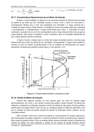 Eletrotécnica Geral – IX. Motores Elétricos
© DLSR/JCFC - UNESP/FEG/DEE 14/14
b-) Ω=== 08,1
278,0
3,0
maxT
r
rb
s
R
X
c-) Hz7,1660.278,0.max === fsf Tr
IX.1.7 Características Operacionais de um Motor de Indução
Estando o motor desligado, ao aplicar-se a ele sua tensão nominal ele desenvolverá seu torque
de partida de tal modo que sua velocidade começa a crescer. Com o motor em movimento, o
escorregamento diminui pois o rotor está aumentando sua velocidade e o torque aumenta até a
condição de torque máximo. Desta maneira a velocidade do motor irá aumentar ainda mais, reduzindo
o escorregamento e simultaneamente o torque desenvolvido pelo motor. A velocidade do motor
continuará a aumentar até um valor de escorregamento onde o torque desenvolvido torna-se igual ao
torque aplicado. Neste ponto de equilíbrio o motor continuará a girar na velocidade estabelecida até
que o torque aplicado aumente ou diminua.
A figura 8 mostra a relação entre os valores dos torques de partida, máximo e de plena carga
desenvolvidos pelo motor em função da sua velocidade e escorregamento. A figura mostra também a
corrente no rotor do instante da partida (ponto a) até as condições de funcionamento em regime
permanente, limitadas pelas posições a plena carga e a vazio (pontos c e d).
Figura 8 –Torque desenvolvido e corrente no rotor
IX.1.8 Partida do Motor de Indução
Embora haja algumas exceções, de uma maneira geral, um motor de indução requer
aproximadamente seis vezes a sua corrente nominal para partida a tensão nominal. Na maioria das
utilizações, residenciais ou industriais, pequenos motores de indução do tipo gaiola, de baixa potência,
podem partir com ligação direta à rede, sem que se verifiquem quedas na tensão de suprimento e sem
que se verifique no motor um grande aumento do período de aceleração, desde o repouso, até sua
velocidade nominal.
Pelos elevados valores das correntes de partida as concessionárias de energia responsáveis
pelo fornecimento de energia residencial e comercial estabelecem limites de potência para a partida a
plena carga de grandes motores. Deve-se portanto utilizar sistemas de partida visando a diminuição da
corrente de partida. No meio industrial, a adoção de um sistema de partida eficiente envolve
 