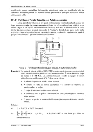 Eletrotécnica Geral – IX. Motores Elétricos
© DLSR/JCFC - UNESP/FEG/DEE 15/15
considerações quanto à capacidade da instalação, requisitos da carga a ser considerada, além da
capacidade do sistema gerador. As próximas seções apresentam os principais métodos de partida
utilizados com MITs.
IX.1.8.1 Partida com Tensão Reduzida com Autotransformador
Motores de indução trifásicos de tipo gaiola podem arrancar com tensão reduzida usando um
único autotransformador (ou autocompensador) trifásico ou três transformadores trifásicos como
mostra a figura 9. Os taps do autotransformador variam de 50 a 80% da tensão nominal. A chave
tripolar de duas posições é colocada na posição de “partida” e deixada lá até que o motor tenha
acelerado a carga até aproximadamente a velocidade nominal, sendo então imediatamente levada à
posição “funcionamento”, aplicando-se a tensão total da rede.
Figura 9 – Partida com tensão reduzida através de autotransformador
Exemplo 5: Um motor de indução trifásico, 220V, 15HP, rotor em gaiola, tem uma corrente nominal
de 45 A e um corrente de partida de 270 A a tensão nominal. À tensão nominal, o torque
de partida é de 165 N.m. Um autotransformador é usado na ligação do motor,
utilizando-se na partida taps de 60%. Pede-se que se calcule:
a. A corrente de partida do motor a tensão reduzida.
b. A corrente de linha do motor, desprezando-se a corrente de excitação do
transformador e as perdas.
c. O torque de partida do motor a tensão reduzida.
d. A corrente de linha na partida a tensão reduzida como porcentagem da corrente a
tensão nominal.
e. O torque na partida a tensão reduzida como porcentagem do torque a tensão
nominal.
Solução:
a-) A162270.0,6Ip == (no motor)
b-) A2,97162.6,0.6,06,0 21
1
2
1
2
2
1
==⇒=⇒=== lIII
V
V
N
N
I
I
(na linha por efeito do
autotransformador)
 