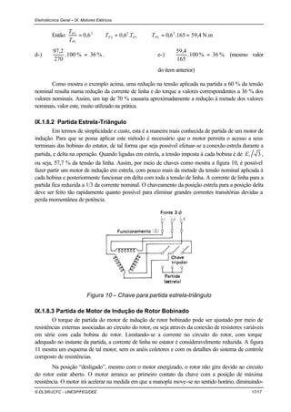Eletrotécnica Geral – IX. Motores Elétricos
© DLSR/JCFC - UNESP/FEG/DEE 17/17
Então: ⇒=⇒= 1
2
2
2
1
2
.6,06,0 PP
P
P
TT
T
T
N.m4,59165.6,0 2
2 ==PT
d-) %36%100.
270
2,97
= . e-) %36%100.
165
4,59
= (mesmo valor
do item anterior)
Como mostra o exemplo acima, uma redução na tensão aplicada na partida a 60 % da tensão
nominal resulta numa redução da corrente de linha e do torque a valores correspondentes a 36 % dos
valores nominais. Assim, um tap de 70 % causaria aproximadamente a redução à metade dos valores
nominais, valor este, muito utilizado na prática.
IX.1.8.2 Partida Estrela-Triângulo
Em termos de simplicidade e custo, esta é a maneira mais conhecida de partida de um motor de
indução. Para que se possa aplicar este método é necessário que o motor permita o acesso a seus
terminais das bobinas do estator, de tal forma que seja possível efetuar-se a conexão estrela durante a
partida, e delta na operação. Quando ligadas em estrela, a tensão imposta à cada bobina é de 3lE ,
ou seja, 57,7 % da tensão da linha. Assim, por meio de chaves como mostra a figura 10, é possível
fazer partir um motor de indução em estrela, com pouco mais da metade da tensão nominal aplicada à
cada bobina e posteriormente funcionar em delta com toda a tensão de linha. A corrente de linha para a
partida fica reduzida a 1/3 da corrente nominal. O chaveamento da posição estrela para a posição delta
deve ser feito tão rapidamente quanto possível para eliminar grandes correntes transitórias devidas a
perda momentânea de potência.
Figura 10 – Chave para partida estrela-triângulo
IX.1.8.3 Partida de Motor de Indução de Rotor Bobinado
O torque de partida do motor de indução de rotor bobinado pode ser ajustado por meio de
resistências externas associadas ao circuito do rotor, ou seja através da conexão de resistores variáveis
em série com cada bobina do rotor. Limitando-se a corrente no circuito do rotor, com torque
adequado no instante da partida, a corrente de linha no estator é consideravelmente reduzida. A figura
11 mostra um esquema de tal motor, sem os anéis coletores e com os detalhes do sistema de controle
composto de resistências.
Na posição “desligado”, mesmo com o motor energizado, o rotor não gira devido ao circuito
do rotor estar aberto. O motor arranca ao primeiro contato da chave com a posição de máxima
resistência. O motor irá acelerar na medida em que a manopla move-se no sentido horário, diminuindo-
 