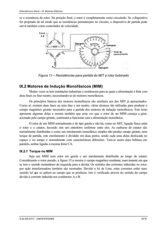 Eletrotécnica Geral – IX. Motores Elétricos
© DLSR/JCFC - UNESP/FEG/DEE 18/18
se a resistência do rotor. Na posição final, o rotor é completamente curto-circuitado. Se o dispositivo
for projetado de tal modo que as resistências permaneçam no circuito, o dispositivo de partida pode
servir também como controlador de velocidade.
Figura 11 – Resistências para partida do MIT a rotor bobinado
IX.2 Motores de Indução Monofásicos (MIM)
Muitas vezes se tem instalações industriais e residenciais para as quais a alimentação é feita com
duas fases ou fase-neutro, necessitando-se de motores monofásicos.
Os princípios básicos dos motores monofásicos são similares aos dos MIT já apresentados.
Como só existem duas fases ou uma fase e um neutro, várias técnicas são utilizadas para produzir o
campo magnético girante necessário para a partida dos motores de indução monofásicos. Este texto
apresenta algumas delas e mostra também que uma vez que o rotor de um MIM começa a girar,
acionado pelo campo girante, continuará a funcionar com a alimentação monofásica.
O rotor de um MIM normalmente é do tipo gaiola e não há, como no MIT, ligação física entre
o rotor e o estator, havendo sim um entreferro uniforme entre eles. As ranhuras do estator são
normalmente distribuídas e como um enrolamento monofásico simples não produz campo girante, nem
torque de partida, este enrolamento é dividido em duas partes, sendo cada uma delas deslocada no
espaço e no tempo e normalmente com características diferentes. Tem-se assim duas bobinas em
paralelo, ambas ligadas à mesma fonte CA.
IX.2.1 Torque no MIM
Seja um MIM com rotor em gaiola e um enrolamento distribuído ao longo do estator.
Considerando o rotor parado, a figura 15.a mostra o campo magnético resultante, num instante em que
se tem o sentido instantâneo da esquerda para a direita. Os sentidos das correntes induzidas no rotor,
por ação transformadora também são mostradas. Devido a lei de Lens, estas correntes estão num
sentido tal que se opõem ao campo que as produziu. Isto é verificado através do sentido do campo
devido à corrente induzida nos condutores A e B.
 