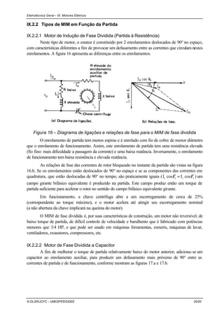 Eletrotécnica Geral – IX. Motores Elétricos
© DLSR/JCFC - UNESP/FEG/DEE 20/20
IX.2.2 Tipos de MIM em Função da Partida
IX.2.2.1 Motor de Indução de Fase Dividida (Partida à Resistência)
Neste tipo de motor, o estator é constituído por 2 enrolamentos deslocados de 90° no espaço,
com características diferentes a fim de provocar um defasamento entre as correntes que circulam nestes
enrolamentos. A figura 16 apresenta as diferenças entre os enrolamentos.
Figura 16 – Diagrama de ligações e relações de fase para o MIM de fase dividida
O enrolamento de partida tem menos espiras e é enrolado com fio de cobre de menor diâmetro
que o enrolamento de funcionamento. Assim, este enrolamento de partida tem uma resistência elevada
(fio fino: mais dificuldade a passagem da corrente) e uma baixa reatância. Inversamente, o enrolamento
de funcionamento tem baixa resistência e elevada reatância.
As relações de fase das correntes de rotor bloqueado no instante da partida são vistas na figura
16.b. Se os enrolamentos estão deslocados de 90° no espaço e se as componentes das correntes em
quadratura, que estão deslocadas de 90° no tempo, são praticamente iguais ( rrss cosIcosI φφ = ) um
campo girante bifásico equivalente é produzido na partida. Este campo produz então um torque de
partida suficiente para acelerar o rotor no sentido do campo bifásico equivalente girante.
Em funcionamento, a chave centrífuga abre a um escorregamento de cerca de 25%
(correspondente ao torque máximo), e o motor acelera até atingir seu escorregamento nominal
(a não abertura da chave implicará na queima do motor).
O MIM de fase dividida é, por suas características de construção, um motor não reversível, de
baixo torque de partida, de difícil controle de velocidade e barulhento que é fabricado com potências
menores que 3/4 HP, e que pode ser usado em máquinas ferramentas, esmeris, máquinas de lavar,
ventiladores, exaustores, compressores, etc.
IX.2.2.2 Motor de Fase Dividida a Capacitor
A fim de melhorar o torque de partida relativamente baixo do motor anterior, adiciona-se um
capacitor ao enrolamento auxiliar, para produzir um defasamento mais próximo de 90° entre as
correntes de partida e de funcionamento, conforme mostram as figuras 17.a e 17.b.
 