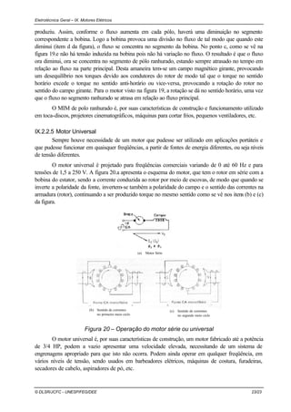 Eletrotécnica Geral – IX. Motores Elétricos
© DLSR/JCFC - UNESP/FEG/DEE 23/23
produziu. Assim, conforme o fluxo aumenta em cada pólo, haverá uma diminuição no segmento
correspondente a bobina. Logo a bobina provoca uma divisão no fluxo de tal modo que quando este
diminui (item d da figura), o fluxo se concentra no segmento da bobina. No ponto c, como se vê na
figura 19.e não há tensão induzida na bobina pois não há variação no fluxo. O resultado é que o fluxo
ora diminui, ora se concentra no segmento de pólo ranhurado, estando sempre atrasado no tempo em
relação ao fluxo na parte principal. Desta amaneira tem-se um campo magnético girante, provocando
um desequilíbrio nos torques devido aos condutores do rotor de modo tal que o torque no sentido
horário excede o torque no sentido anti-horário ou vice-versa, provocando a rotação do rotor no
sentido do campo girante. Para o motor visto na figura 19, a rotação se dá no sentido horário, uma vez
que o fluxo no segmento ranhurado se atrasa em relação ao fluxo principal.
O MIM de polo ranhurado é, por suas características de construção e funcionamento utilizado
em toca-discos, projetores cinematográficos, máquinas para cortar frios, pequenos ventiladores, etc.
IX.2.2.5 Motor Universal
Sempre houve necessidade de um motor que pudesse ser utilizado em aplicações portáteis e
que pudesse funcionar em quaisquer freqüências, a partir de fontes de energia diferentes, ou seja níveis
de tensão diferentes.
O motor universal é projetado para freqüências comerciais variando de 0 até 60 Hz e para
tensões de 1,5 a 250 V. A figura 20.a apresenta o esquema do motor, que tem o rotor em série com a
bobina do estator, sendo a corrente conduzida ao rotor por meio de escovas, de modo que quando se
inverte a polaridade da fonte, invertem-se também a polaridade do campo e o sentido das correntes na
armadura (rotor), continuando a ser produzido torque no mesmo sentido como se vê nos itens (b) e (c)
da figura.
(b) Sentido de correntes
no primeiro meio ciclo
(c) Sentido de correntes
no segundo meio ciclo
(a) Motor Série
Figura 20 – Operação do motor série ou universal
O motor universal é, por suas características de construção, um motor fabricado até a potência
de 3/4 HP, podem a vazio apresentar uma velocidade elevada, necessitando de um sistema de
engrenagens apropriado para que isto não ocorra. Podem ainda operar em qualquer freqüência, em
vários níveis de tensão, sendo usados em barbeadores elétricos, máquinas de costura, furadeiras,
secadores de cabelo, aspiradores de pó, etc.
 
