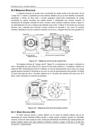 Eletrotécnica Geral – IX. Motores Elétricos
© DLSR/JCFC - UNESP/FEG/DEE 24/24
IX.3 Máquina Síncrona
A máquina síncrona, de acordo com a localização do campo, pode ser de dois tipos. Na de
“campo fixo” o estator é constituído por uma estrutura cilíndrica de aço ou ferro fundido ou laminado,
permitindo o retorno do fluxo para o circuito magnético criado pelos enrolamentos de campo,
consistindo de espiras enroladas nas sapatas polares e alimentadas por corrente contínua. O
enrolamento da armadura colocado no rotor é levado a anéis coletores conforme mostra a figura 21
(a), alimentada por CA caso a máquina seja utilizada como motor. A figura 21 (b) mostra um conversor
síncrono, que é utilizado para converter corrente contínua em alternada e vice versa. Se corrente
contínua é aplicada às escovas e potência mecânica ao seu eixo, a máquina funciona como gerador CA.
Figura 21 – Máquina síncrona de campo fixo
Na máquina síncrona de “campo móvel”, figura 22, o enrolamento de campo é colocado no
rotor e alimentado por uma fonte de CC através de dois anéis coletores e a armadura é idêntica ao
estator do MIT, alimentada por fonte CA trifásica, no caso de funcionamento como motor ou à carga,
quando potência mecânica é fornecida ao seu eixo, no caso de funcionamento como gerador. Na figura
22 temos dois tipos de rotor: o de pólos salientes (a) e o de pólos não salientes (b), neste caso, de 4
pólos, sendo mostradas as conexões da armadura.
Figura 22 – Máquina síncrona de campo móvel
IX.3.1 Motor Síncrono (MS)
O motor síncrono possui o estator idêntico ao do motor de indução trifásico, que ao ser
alimentado por tensão alternada trifásica produz o campo girante constante, girando na velocidade
síncrona. Existe um outro campo no rotor, criado pela alimentação das bobinas das sapatas polares por
tensão contínua através dos anéis coletores. Conforme veremos a seguir, o MS por si só não tem
 