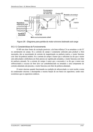 Eletrotécnica Geral – IX. Motores Elétricos
© DLSR/JCFC - UNESP/FEG/DEE 27/27
Figura 26 – Diagrama para partida do motor síncrono bobinado sob carga
IX.3.1.3 Características de Funcionamento
O MS tem duas fontes de excitação possíveis: a da fonte trifásica CA na armadura e a de CC
no enrolamento de campo. Se a corrente de campo é exatamente suficiente para produzir a fmm
necessária, não se necessitando de corrente de magnetização ou potência reativa, o motor funciona
com fator de potência unitário. Se a corrente de campo é menor que a suficiente (se diz que o motor
está subexcitado) a deficiência em fmm precisa ser suprida pela armadura, o motor funciona com fator
de potência atrasado. Se a corrente de campo é maior que o necessário ( se diz que o motor esta
sobreexcitado) o excesso de fmm deve ser contrabalanceado na armadura e uma componente de
corrente adiantada está presente, o motor funciona com fator de potência adiantado.
O motor síncrono quando funcionando na condição de sobreexcitado e a vazio recebe o nome
de condensador síncrono e desempenha a mesma função de um banco de capacitores, sendo mais
econômico que os capacitores estáticos.
 