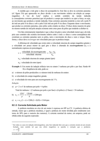 Eletrotécnica Geral – IX. Motores Elétricos
© DLSR/JCFC - UNESP/FEG/DEE 5/5
A medida que o imã girar o disco irá acompanhá-lo. Este fato se deve às correntes parasitas
(cf. figura 5.b) que aparecerão no disco devido a seu movimento relativo em relação ao campo
magnético. A Lei de Lenz1
explica o sentido contrário da tensão induzida
(e conseqüentes correntes parasitas) que irá produzir o campo que tenderá a se opor a força, ou seja,
ao movimento que produziu a tensão induzida. Estas correntes parasitas tenderão a criar sob o polo N
do imã um polo S no disco e sob o polo S do imã um polo N no disco. Enquanto durar o movimento,
que produz as correntes parasitas, estes pólos serão criados no disco. O disco desta maneira irá girar
no mesmo sentido do imã pela atração existente entre estes pares de pólos que tenderão a alinhar-se.
Um fato extremamente importante é que o disco irá girar a uma velocidade menor que a do imã,
pois caso contrário não existiria movimento relativo entre o imã e o disco e como conseqüência não
existiriam as correntes parasitas nem os pólos, nem o movimento do disco e nem o torque. Desta
forma, o disco deve escorregar em velocidade para que se produza torque.
A diferença de velocidade que existe entre a velocidade síncrona do campo magnético girante e
a velocidade um pouco menor na qual gira o disco é chamada de escorregamento (s), e é
normalmente expressa em porcentagem.
sn
rn-sn
síncronavelocidade
entoescorregamdevelocidade
s ==
sn : velocidade síncrona do campo girante (rpm)
rn : velocidade do rotor (rpm)
Exemplo 1: Um motor de indução trifásico tem no estator 3 ranhuras por pólo e por fase. Sendo 60
Hz a freqüência da rede, pede-se:
a) o número de pólos produzidos e o número total de ranhuras do estator.
b) a velocidade do campo magnético girante.
c) a velocidade do rotor para um escorregamento de 3 %.
Solução:
a) p = 2 x n° de ranhuras por polo = 6 pólos
Total de ranhuras = (3 ranhuras por polo e por fase) x (6 pólos) x (3 fases) = 54 ranhuras
b) rpm1200
6
60.120f120
===
p
nS
c) rpm1164)03,01.(1200)1.( =−=−= snn Sr
IX.1.3 Corrente Solicitada pelo Motor
A potência mecânica no eixo de um motor é expressa em HP ou CV. A potência elétrica de
entrada, maior que a potência mecânica, é igual a potência do motor dividida pelo rendimento (em
torno de 80% para a maioria dos motores). A corrente nominal do motor, em amperes, pode ser
obtida então da seguinte expressão:
1
Em todos os casos de indução eletromagnética, uma fem induzida fará com que a corrente circule em um circuito
fechado, num sentido tal que seu efeito magnético se oponha à variação que a produziu:
dt
d
Ne
φ
−=
 