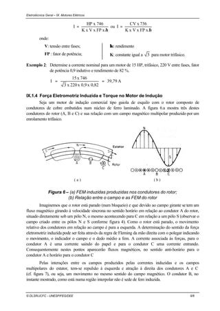 Eletrotécnica Geral – IX. Motores Elétricos
© DLSR/JCFC - UNESP/FEG/DEE 6/6
ηxx FPVxK
746xHP
I = ou
ηxx FPVxK
736xCV
I =
onde:
V: tensão entre fases;
FP : fator de potência;
η: rendimento
K: constante igual a 3 para motor trifásico.
Exemplo 2: Determine a corrente nominal para um motor de 15 HP, trifásico, 220 V entre fases, fator
de potência 0,9 indutivo e rendimento de 82 %.
A39,79
0,82x0,9x220x3
746x15
I ==
IX.1.4 Força Eletromotriz Induzida e Torque no Motor de Indução
Seja um motor de indução comercial tipo gaiola de esquilo com o rotor composto de
condutores de cobre embutidos num núcleo de ferro laminado. A figura 6.a mostra três destes
condutores do rotor (A, B e C) e sua relação com um campo magnético multipolar produzido por um
enrolamento trifásico.
( b )( a )
Figura 6 – (a) FEM induzidas produzidas nos condutores do rotor;
(b) Relação entre o campo e as FEM do rotor
Imaginemos que o rotor está parado (num bloqueio) e que devido ao campo girante se tem um
fluxo magnético girando à velocidade síncrona no sentido horário em relação ao condutor A do rotor,
situado diretamente sob um pólo N, o mesmo acontecendo para C em relação a um pólo S (observar o
campo criado entre os pólos N e S conforme figura 4). Como o rotor está parado, o movimento
relativo dos condutores em relação ao campo é para a esquerda. A determinação do sentido da força
eletromotriz induzida pode ser feita através da regra de Fleming da mão direita com o polegar indicando
o movimento, o indicador o campo e o dedo médio a fem. A corrente associada às forças, para o
condutor A é uma corrente saindo do papel e para o condutor C uma corrente entrando.
Consequentemente nestes pontos aparecerão fluxos magnéticos, no sentido anti-horário para o
condutor A e horário para o condutor C
Pelas interações entre os campos produzidos pelas correntes induzidas e os campos
multipolares do estator, tem-se repulsão à esquerda e atração à direita dos condutores A e C
(cf. figura 7), ou seja, um movimento no mesmo sentido do campo magnético. O condutor B, no
instante mostrado, como está numa região interpolar não é sede de fem induzida.
 