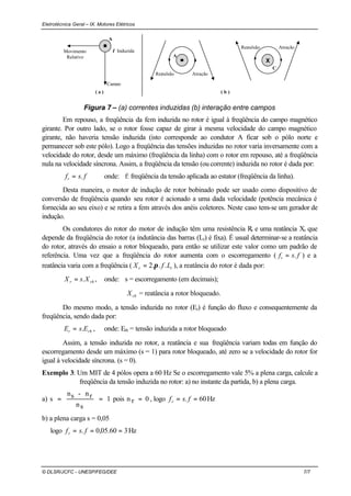 Eletrotécnica Geral – IX. Motores Elétricos
© DLSR/JCFC - UNESP/FEG/DEE 7/7
Campo
Movimento
Relativo
I Induzida
A
A
AtraçãoRepulsão
C
AtraçãoRepulsão
X
( a ) ( b )
Figura 7 – (a) correntes induzidas (b) interação entre campos
Em repouso, a freqüência da fem induzida no rotor é igual à freqüência do campo magnético
girante. Por outro lado, se o rotor fosse capaz de girar à mesma velocidade do campo magnético
girante, não haveria tensão induzida (isto corresponde ao condutor A ficar sob o pólo norte e
permanecer sob este pólo). Logo a freqüência das tensões induzidas no rotor varia inversamente com a
velocidade do rotor, desde um máximo (freqüência da linha) com o rotor em repouso, até a freqüência
nula na velocidade síncrona. Assim, a freqüência da tensão (ou corrente) induzida no rotor é dada por:
fsfr .= onde: f: freqüência da tensão aplicada ao estator (freqüência da linha).
Desta maneira, o motor de indução de rotor bobinado pode ser usado como dispositivo de
conversão de freqüência quando seu rotor é acionado a uma dada velocidade (potência mecânica é
fornecida ao seu eixo) e se retira a fem através dos anéis coletores. Neste caso tem-se um gerador de
indução.
Os condutores do rotor do motor de indução têm uma resistência Rr e uma reatância Xr que
depende da freqüência do rotor (a indutância das barras (Lr) é fixa). É usual determinar-se a reatância
do rotor, através do ensaio a rotor bloqueado, para então se utilizar este valor como um padrão de
referência. Uma vez que a freqüência do rotor aumenta com o escorregamento ( fsfr .= ) e a
reatância varia com a freqüência ( rr LfX ...2 π= ), a reatância do rotor é dada por:
rbr XsX .= , onde: s = escorregamento (em decimais);
rbX = reatância a rotor bloqueado.
Do mesmo modo, a tensão induzida no rotor (Er) é função do fluxo e consequentemente da
freqüência, sendo dada por:
rbr EsE .= , onde: Erb = tensão induzida a rotor bloqueado
Assim, a tensão induzida no rotor, a reatância e sua freqüência variam todas em função do
escorregamento desde um máximo (s = 1) para rotor bloqueado, até zero se a velocidade do rotor for
igual à velocidade síncrona. (s = 0).
Exemplo 3: Um MIT de 4 pólos opera a 60 Hz Se o escorregamento vale 5% a plena carga, calcule a
freqüência da tensão induzida no rotor: a) no instante da partida, b) a plena carga.
a) 1
sn
rn-sn
s == pois 0rn = , logo Hz60. == fsfr
b) a plena carga s = 0,05
logo Hz360.05,0. === fsfr
 