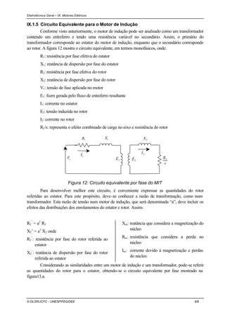 Eletrotécnica Geral – IX. Motores Elétricos
© DLSR/JCFC - UNESP/FEG/DEE 8/8
IX.1.5 Circuito Equivalente para o Motor de Indução
Conforme visto anteriormente, o motor de indução pode ser analisado como um transformador
contendo um entreferro e tendo uma resistência variável no secundário. Assim, o primário do
transformador corresponde ao estator do motor de indução, enquanto que o secundário corresponde
ao rotor. A figura 12 mostra o circuito equivalente, em termos monofásicos, onde:
R1: resistência por fase efetiva do estator
X1: reatância de dispersão por fase do estator
R2: resistência por fase efetiva do rotor
X2: reatância de dispersão por fase do rotor
V1: tensão de fase aplicada no motor
E1: fcem gerada pelo fluxo de entreferro resultante
I1: corrente no estator
E2: tensão induzida no rotor
I2: corrente no rotor
R2/s: representa o efeito combinado de carga no eixo e resistência do rotor
1V&
2E&1E&
1X1R
2I&
1I&
2X
s
R2
Figura 12: Circuito equivalente por fase do MIT
Para desenvolver melhor este circuito, é conveniente expressar as quantidades do rotor
referidas ao estator. Para este propósito, deve-se conhecer a razão de transformação, como num
transformador. Esta razão de tensão num motor de indução, que será denominada “a”, deve incluir os
efeitos das distribuições dos enrolamentos do estator e rotor. Assim:
R2
’
= a2
R2
X2’ = a2
X2 onde
R2
’
: resistência por fase do rotor referida ao
estator
X2
’
: reatância de dispersão por fase do rotor
referida ao estator
Xm: reatância que considera a magnetização do
núcleo
Rm: resistência que considera a perda no
núcleo
Im: corrente devido à magnetização e perdas
do núcleo
Considerando as similaridades entre um motor de indução e um transformador, pode-se referir
as quantidades do rotor para o estator, obtendo-se o circuito equivalente por fase mostrado na
figura13.a.
 