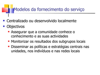 Modelos da fornecimento do serviço

   Centralizado ou desenvolvido localmente
   Objectivos
       Assegurar que a comunidade conhece o
        conhecimento e as suas actividades
       Monitorizar os resultados dos subgrupos locais
       Disseminar as políticas e estratégias centrais nas
        unidades, nos indivíduos e nas redes locais
 
