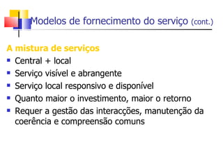 Modelos de fornecimento do serviço     (cont.)


A mistura de serviços
 Central + local

 Serviço visível e abrangente

 Serviço local responsivo e disponível

 Quanto maior o investimento, maior o retorno

 Requer a gestão das interacções, manutenção da

  coerência e compreensão comuns
 
