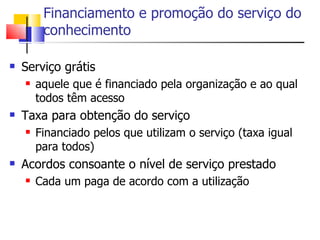 Financiamento e promoção do serviço do
         conhecimento

   Serviço grátis
       aquele que é financiado pela organização e ao qual
        todos têm acesso
   Taxa para obtenção do serviço
       Financiado pelos que utilizam o serviço (taxa igual
        para todos)
   Acordos consoante o nível de serviço prestado
       Cada um paga de acordo com a utilização
 