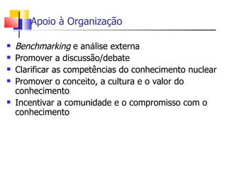 Apoio à Organização

   Benchmarking e análise externa
   Promover a discussão/debate
   Clarificar as competências do conhecimento nuclear
   Promover o conceito, a cultura e o valor do
    conhecimento
   Incentivar a comunidade e o compromisso com o
    conhecimento
 