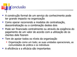 Conclusão

   A construção formal de um serviço do conhecimento pode
    ter grande impacto na organização
   Como operar recorrendo a modelos de centralização,
    descentralização ou a combinação destes dois
   Pode ser financiado centralmente ou através da exigência do
    pagamento de um valor de acordo com a utilização de os
    clientes dele fizerem
   Tem de apoiar todos os níveis da organização
       Organização como um todo; as suas unidades operacionais, as
        comunidades de prática e os indivíduos
   A eficiência e a eficácia são importantes
 