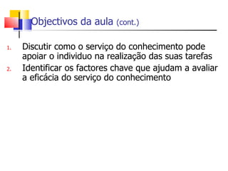 Objectivos da aula    (cont.)


1.   Discutir como o serviço do conhecimento pode
     apoiar o individuo na realização das suas tarefas
2.   Identificar os factores chave que ajudam a avaliar
     a eficácia do serviço do conhecimento
 