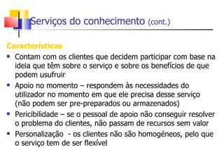 Serviços do conhecimento           (cont.)


Características
 Contam com os clientes que decidem participar com base na

  ideia que têm sobre o serviço e sobre os benefícios de que
  podem usufruir
 Apoio no momento – respondem às necessidades do

  utilizador no momento em que ele precisa desse serviço
  (não podem ser pre-preparados ou armazenados)
 Pericibilidade – se o pessoal de apoio não conseguir resolver

  o problema do clientes, não passam de recursos sem valor
 Personalização - os clientes não são homogéneos, pelo que

  o serviço tem de ser flexível
 