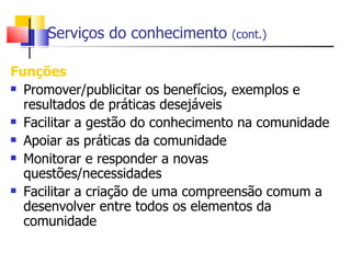 Serviços do conhecimento     (cont.)


Funções
 Promover/publicitar os benefícios, exemplos e

  resultados de práticas desejáveis
 Facilitar a gestão do conhecimento na comunidade

 Apoiar as práticas da comunidade

 Monitorar e responder a novas

  questões/necessidades
 Facilitar a criação de uma compreensão comum a

  desenvolver entre todos os elementos da
  comunidade
 
