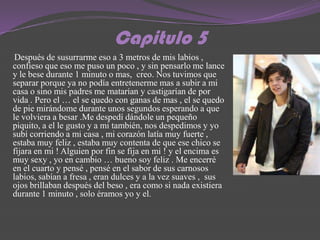 Capitulo 5
 Después de susurrarme eso a 3 metros de mis labios ,
confieso que eso me puso un poco , y sin pensarlo me lance
y le bese durante 1 minuto o mas, creo. Nos tuvimos que
separar porque ya no podía entretenerme mas a subir a mi
casa o sino mis padres me matarían y castigarían de por
vida . Pero el … el se quedo con ganas de mas , el se quedo
de pie mirándome durante unos segundos esperando a que
le volviera a besar .Me despedí dándole un pequeño
piquito, a el le gusto y a mi también, nos despedimos y yo
subí corriendo a mi casa , mi corazón latía muy fuerte ,
estaba muy feliz , estaba muy contenta de que ese chico se
fijara en mi ! Alguien por fin se fija en mi ! y el encima es
muy sexy , yo en cambio … bueno soy feliz . Me encerré
en el cuarto y pensé , pensé en el sabor de sus carnosos
labios, sabían a fresa , eran dulces y a la vez suaves , sus
ojos brillaban después del beso , era como si nada existiera
durante 1 minuto , solo éramos yo y el.
 