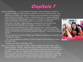 Mientras hablábamos , yo me preparaba el desayuno , bueno exprimía mi zumo de
     naranja y cuando ya estaba a punto de ponerlo en mi vaso , sonó mi móvil , mire
     quien era y era Harry , me limpie las manos con una servilleta y acto seguido ya
     tenia mi móvil en la oreja , Cristina , estaba delante mío y se quedo mirándome
     como si estuviera viendo una película de cine, sentada en su silla, apoyando un
     brazo en el mármol y el otro en su cabeza y muy atenta a la situación.
-    Hola Anna , soy Harry , sigue en pie eso de quedar hoy no? Es que no me
     acordaba que había quedado con un amigo , te apetece que venga?
-    *tarde un poco en contestar* Em. si claro , no pasa nada , cuanta mas gente
     seamos mas reiremos , yo también traeré a una amiga * en ese momento mire a
     Cristina y ella me devolvió la mirada contenta y sonriendo * a que hora os apetece
     quedar?
-     pues por allí sobre las 6:30 no? Sabes que ? Pásame tu dirección por mensaje y ya
     os pasaremos a buscar .
-    - vale , pues quedamos así entonces? Ahora te pasare mi dirección y nos vemos
     esta tarde . Bye !
-    - quedamos así Anna , hasta luego ! Bye .
Deje que el colgara y cuando al fin colgó , empecé a chillar por toda la casa y a dar
     saltos de alegría . Cristina , bueno creo que ya sabrás lo que hizo , ella empezó a
     correr detrás mío por toda la casa y a preguntarme cual era la conversación, le dije
     que Harry , Yo , Ella y un amigo de Harry saldríamos hoy allá sobre las 7 y que
     ellos nos venían a buscar . Ella se puso a saltar y a chillar igual que yo , estuvimos
     así 5 minutos y luego me acorde que tenia que enviarle mi dirección a Harry , fui
     corriendo a buscar mi móvil , me tire al sofá y Cristina a mi lado y escribí :
 