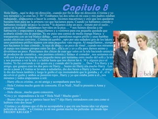 Hola Harry , aquí te dejo mi dirección , cuando por fin le deje mi dirección ,Cristina y yo
nos miramos y ya eran las 2: 30 ! Estábamos las dos solas en mi casa y mis padres estaban
trabajando , empezamos a hacer la comida , hicimos macarrones y creo que nos quedaron
bastante bien para ser la primera vez que hacíamos pasta. Cuando ya habíamos comido y
habíamos recogido un poco la cocina * la dejamos echa un asco , tomate por el suelo ,
queso en la pared , macarrones hervidos en la pica … * nos fuimos directas a mi
habitación y empezamos a maquillarnos y a vestirnos para esa pequeña quedada que
acabaría siendo cita de parejas. Yo me puse una camisa de media manga blanca y
transparente con un top blanco debajo , unos pantalones negros pitillo y unas bambas
azules eléctricas converse . Cristina en cambio , opto por una sudadera gris de los lakers y
unos pantalones pitillos tejanos con unas pequeñas vans negras. Al maquillarnos , siempre
nos hacíamos lo mas cómodo , la raya de abajo y un poco de rímel , cuando nos miramos
al espejo nos tiramos piropos entre las dos , ella a mi y yo a ella para darnos animo y
divertirnos un poco. Parecíamos dos chicas de esas que salen en la tele haciendo anuncios
de productos de cosmética , nos pusimos colonia y fuimos al comedor , nos sentamos en el
sofá con los pies encima de una pequeña mesa que teníamos entre medio del sofá y la tele
y nos pusimos a ver la tele y a hablar hasta que nos dieron las 6: 30 y alguien pico al
timbre. Yo fui corriendo a ver quien era y cuando abrí la puerta … Dios ! Era Harry y su
amigo, que guapos eran los dos pero mi Harry… bueno mi Harry era mucho Harry . Les
invite a pasar y Cristina se levanto a saludarles, dio dos besos a Harry y bueno , al amigo
le dio dos besos también y luego le guiño el ojo insinuándole que le gustaba y el , el le
devolvió el guiño y ambos se pusieron rojos , Harry y yo que estaba junto a el , nos
miramos y todos empezamos a reír.
  - Harry ella es cristina , es mi amiga y acompañante para hoy.
  - Hola Cristina mucho gusto de conocerte. El es Niall , Niall te presento a Anna y
Cristina.
  - Hola chicas , mucho gusto conoceros.
*Cris y yo respondimos a la vez * Hola Niall ! Mucho gusto !
  - Bueno chicas que os apetece hacer hoy? * dijo Harry mirándonos con cara como si
hubiera visto dos locas *
 Cristina y yo dijimos que el día no acompañaba y que era una buena idea ver alguna
película de miedo . * a Cristina y a mi nos gustan mucho las películas de miedo tipo
FREDDY KRUGER *
 