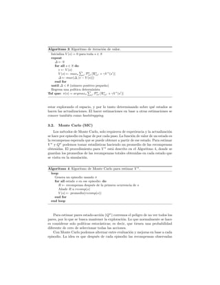 Algoritmo 3 Algoritmo de iteraci´on de valor.
Inicializa V (s) = 0 para toda s ∈ S
repeat
∆ ← 0
for all s ∈ S do
v ← V (s)
V (s) ← maxa s
Pa
ss [Ra
ss + γV ∗
(s )]
∆ ← max(∆, |v − V (s)|)
end for
until ∆ < θ (n´umero positivo peque˜no)
Regresa una pol´ıtica determin´ısta
Tal que: π(s) = argmaxa s
Pa
ss [Ra
ss + γV ∗
(s )]
estar explorando el espacio, y por lo tanto determinando sobre qu´e estados se
hacen las actualizaciones. El hacer estimaciones en base a otras estimaciones se
conoce tambi´en como bootstrapping.
3.2. Monte Carlo (MC)
Los m´etodos de Monte Carlo, solo requieren de experiencia y la actualizaci´on
se hace por episodio en lugar de por cada paso. La funci´on de valor de un estado es
la recompensa esperada que se puede obtener a partir de ese estado. Para estimar
V π
y Qπ
podemos tomar estad´ısticas haciendo un promedio de las recompensas
obtenidas. El procedimiento para V π
est´a descrito en el Algoritmo 4, donde se
guardan los promedios de las recompenzas totales obtenidas en cada estado que
se visita en la simulaci´on.
Algoritmo 4 Algoritmo de Monte Carlo para estimar V π
.
loop
Genera un episodio usando π
for all estado s en ese episodio: do
R ← recompensa despu´es de la primera ocurrencia de s
A˜nade R a recomp(s)
V (s) ← promedio(recomp(s))
end for
end loop
Para estimar pares estado-acci´on (Qπ
) corremos el peligro de no ver todos los
pares, por lo que se busca mantener la exploraci´on. Lo que normalmente se hace
es considerar solo pol´ıticas estoc´asticas; es decir, que tienen una probabilidad
diferente de cero de seleccionar todas las acciones.
Con Monte Carlo podemos alternar entre evaluaci´on y mejoras en base a cada
episodio. La idea es que despu´es de cada episodio las recompensas observadas
 