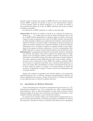 permitir reducir el n´umero de estados en MDPs discretos, este m´etodo permite
resolver MDPs continuos. El m´etodo se basa en una representaci´on cualitati-
va de los estados, donde un estado cualitativo, qi, es un grupo de estados (o
una partici´on del espacio en el caso de MDPs continuos) que tienen la misma
recompensa inmediata.
La soluci´on de un MDP cualitativo se realiza en dos fases [32]:
Abstracci´on: El espacio de estados se divide en un conjunto de estados cua-
litativos, q1, . . . , qn, donde cada uno tiene la misma recompensa. En el caso
de un MDP discreto simplemente se agrupan todos los estados vecinos que
tengan la misma recompensa. En el caso de un MDP continuo, esta partici´on
se puede aprender mediante una exploraci´on del ambiente, particionando el
espacio de estados en secciones (hiper–rect´angulos) de igual recompensa. El
espacio de estados cualitativos se representa mediante un ´arbol de decisi´on,
denominado q-tree. La ﬁgura 6 muestra un ejemplo sencillo en dos dimen-
siones de un espacio de estados cualitativos y el q-tree correspondiente. Este
MDP cualitativo se resuelve usando m´etodos cl´asicos como iteraci´on de valor.
Reﬁnamiento: La agrupaci´on incial puede ser demasiado abstracta, obteniendo
una soluci´on sub–´optima. Para ello se plantea una segunda fase de reﬁna-
miento, en la cual algunos estados se dividen, basado en la varianza en utili-
dad respecto a los estados vecinos. Para ello se selecciona el estado cualitativo
con mayor varianza en valor (diferencia del valor con los estados vecinos), y
se parte en dos, resolviendo el nuevo MDP. Si la pol´ıtica resultante diﬁere
de la anterior, se mantiene la partici´on, sino se descarta dicha partici´on y se
marca ese estado. Este procedimiento se repite recursivamente hasta que ya
no haya estado sin marcar o se llegue a un tama˜no m´ınimo de estado (de
acuerdo a la aplicaci´on). La ﬁgura 7 ilustra el proceso de reﬁnamiento para
el ejemplo anterior.
Aunque este esquema no garantiza una soluci´on ´optima, se ha encontrado
experimentalmente que se obtienen soluciones aproximadamente ´optimas con
ahorros signiﬁcativos en espacio y tiempo. En la secci´on 7 se ilustra este m´etodo
en una aplicaci´on para el control de plantas el´ectricas.
5.4. Aprendizaje por Refuerzo Relacional
A pesar del trabajo que se ha hecho en aproximaciones de funciones (e.g., [7]),
abstracciones jer´arquicas (e.g., [11]) y temporales (e.g., [36]) y representaciones
factorizadas(e.g., [21]), se sigue investigando en c´omo tratar de forma efectiva
espacios grandes de estados, c´omo incorporar conocimiento del dominio y c´omo
transferir pol´ıticas aprendidas a nuevos problemas similares.
La mayor´ıa de los trabajos utilizan una representaci´on proposicional que si-
gue sin escalar adecuadamente en dominios que pueden ser deﬁnidos de manera
m´as natural en t´erminos de objetos y relaciones. Para ilustrar esto, supongamos
 