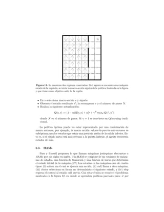Figura 11. Se muestran dos regiones conectadas. Si el agente se encuentra en cualquier
estado de la izquieda, se inicia la macro-acci´on siguiendo la pol´ıtica ilustrada en la ﬁgura
y que tiene como objetivo salir de la regi´on.
En s selecciona macro-acci´on a y siguela
Observa el estado resultante s , la recompensa r y el n´umero de pasos N.
Realiza la siguiente actualizaci´on:
Q(a, s) := (1 − α)Q(s, a) + α[r + γN
maxa Q(s , a )]
donde N es el n´umero de pasos. Si γ = 1 se convierte en Q-learning tradi-
cional.
La pol´ıtica ´optima puede no estar representada por una combinaci´on de
macro acciones, por ejemplo, la macro acci´on sal-por-la-puerta-m´as-cercana es
sub´optima para los estados que est´an una posici´on arriba de la salida inferior. Es-
to es, si el estado meta est´a m´as cercano a la puerta inferior, el agente recorrer´ıa
estados de m´as.
6.3. HAMs
Parr y Russell proponen lo que llaman m´aquinas jer´arquicas abstractas o
HAMs por sus siglas en ingl´es. Una HAM se compone de un conjunto de m´aqui-
nas de estados, una funci´on de transici´on y una funci´on de inicio que determina
el estado inicial de la m´aquina [27]. Los estados en las m´aquinas son de cuatro
tipos: (i) action, en el cual se ejecuta una acci´on, (ii) call, llama a otra m´aquina,
(iii) choice selecciona en forma no determinista el siguiente estado, y (iv) stop
regresa el control al estado call previo. Con esta t´ecnica se resuelve el problema
mostrado en la ﬁgura 12, en donde se aprenden pol´ıticas parciales para: ir por
 