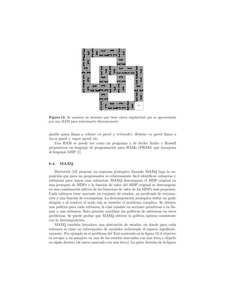 Figura 12. Se muestra un dominio que tiene cierta regularidad que es aprovechada
por una HAM para solucionarlo eﬁcientemente.
pasillo quien llama a rebotar en pared y retroceder. Rebotar en pared llama a
hacia pared y seguir pared, etc.
Una HAM se puede ver como un programa y de hecho Andre y Russell
propusieron un lenguaje de programaci´on para HAMs (PHAM) que incorpora
al lenguaje LISP [1].
6.4. MAXQ
Dietterich [12] propone un esquema jer´arquico llamado MAXQ bajo la su-
posici´on que para un programador es relativamente f´acil identiﬁcar submetas y
subtareas para lograr esas submetas. MAXQ descompone el MDP original en
una jerarqu´ıa de MDPs y la funci´on de valor del MDP original se descompone
en una combinaci´on aditiva de las funciones de valor de los MDPs m´as peque˜nos.
Cada subtarea tiene asociado un conjunto de estados, un predicado de termina-
ci´on y una funci´on de recompensa. La descomposici´on jer´arquica deﬁne un grafo
dirigido y al resolver el nodo ra´ız se resuelve el problema completo. Se obtiene
una pol´ıtica para cada subtarea, la cual consiste en acciones primitivas o en lla-
mar a una subtarea. Esto permite reutilizar las pol´ıticas de subtareas en otros
problemas. Se puede probar que MAXQ obtiene la pol´ıtica ´optima consistente
con la descomposici´on.
MAXQ tambi´en introduce una abstraci´on de estados, en donde para cada
subtarea se tiene un subconjunto de variables reduciendo el espacio signiﬁcati-
vamente. Por ejemplo en el problema del Taxi mostrado en la ﬁgura 13 el objetivo
es recoger a un pasajero en uno de los estados marcados con una letra y dejarlo
en alg´un destino (de nuevo marcado con una letra). La parte derecha de la ﬁgura
 