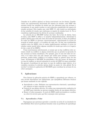 (basadas en la pol´ıtica ´optima) en forma concurrente con los dem´as. Conside-
rando una representaci´on factorizada del espacio de estados, cada MDP s´olo
necesita incluir las variables de estado que son relevantes para sus acciones y
recompensa, lo que puede resultar en una reducci´on considerable del espacio de
estados–acciones. Esto implica que cada MDP, Pi, s´olo tendr´a un subconjunto
de las variables de estado, que conforman su espacio de estados local, Si. No se
consideran expl´ıcitamente los efectos de acciones combinadas.
La soluci´on de un MS-MDP incluye dos fases. En la fase de dise˜no, fuera
de l´ınea, cada MDP se deﬁne y se resuelve independientemente, obteniendo la
pol´ıtica ´optima para cada sub–tarea. En la fase de ejecuci´on, en l´ınea, las pol´ıticas
de todos los MDPs se ejecutan concurrentemente, seleccionando la acci´on de
acuerdo al estado actual y a la pol´ıtica de cada uno. No hay una coordinaci´on
expl´ıcta entre los MDPs, ´esta se realiza impl´ıcitamente mediante el vector de
estados com´un (puede haber algunas variables de estado que est´en en el espacio
de dos o m´as de los MDPs).
Como mencionamos anteriormente, se asume que no hay conﬂictos entre ac-
ciones; donde un conﬂicto es alguna restricci´on que no permite la ejecuci´on de
dos acciones en forma simult´anea. Por ejemplo, para el caso del robot de ser-
vicio, si el robot tiene una sola c´amara que utiliza para navegar y reconocer
personas, podr´ıa haber conﬂicto si al mismo tiempo se quieren hacer las dos
cosas. Actualmente el MS-MDP da prioridades a las sub–tareas, de forma que
en caso de conﬂicto se ejecut´a solamente la acci´on del MDP de mayor prioridad.
En general, el problema de que hacer en caso de conﬂictos sigue abierto, si se
considera encontrar la soluci´on ´optima desde un punto de vista global. En la
secci´on 7 se ilustra la aplicaci´on de MS-MDPs para coordinar las acciones de un
robot mensajero.
7. Aplicaciones
Para ilustrar la aplicaci´on pr´actica de MDPs y aprendizaje por refuerzo, en
esta secci´on describimos tres aplicaciones, que ejempliﬁcan diferentes t´ecnicas
que hemos analizado en este cap´ıtulo:
Aprendiendo a volar. Mediante una representaci´on relacional y aprendizaje
por refuerzo se logra controlar un avi´on.
Control de una planta el´ectrica. Se utiliza una representaci´on cualitativa de
un MDP para controlar un proceso complejo dentro de una planta el´ectrica.
Homer: el robot mensajero. A trav´es de MDPs multi-seccionados se coordina
un robot de servicio para que lleve mensajes entre personas.
7.1. Aprendiendo a Volar
Supongamos que queremos aprender a controlar un avi´on de un simulador de
alta ﬁdelidad. Esta tarea la podemos formular como un problema de aprendizaje
 