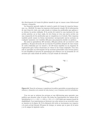 der directamente de trazas de pilotos usando lo que se conoce como behavioural
cloning o clonaci´on.
La clonaci´on aprende reglas de control a partir de trazas de expertos huma-
nos, e.g., [33,22,6]. Se sigue un esquema relativamente simple: De la informaci´on
de una traza de vuelo, por cada estado se evaluan los predicados que aplican y
se obtiene la acci´on realizada. Si la acci´on de control es una instancia de una
acci´on anterior, no se hace nada, de otro forma se crea una nueva acci´on con
una conjunci´on de los predicados que se cumplieron en el estado. Este esquema
tambi´en puede usarse en forma incremental, incorporando nuevas acciones en
cualquier momento (ver tambi´en [23] para una propuesta similar en ajedrez).
En total se aprendieron 407 acciones, 359 para aler´on (de un total de 1,125
posibles) y 48 para elevaci´on (de un total de 75 posibles) despu´es de cinco trazas
de vuelo realizadas por un usuario y de 20 trazas seguidas en un esquema de
exploraci´on para visitar situaciones no vistas en las trazas originales. Con esto
solo se aprenden un subconjunto de las acciones potenciales (una tercera parte)
lo cual simpliﬁca el proceso de aprendizaje por refuerzo con un promedio de 1.6
acciones por cada estado de aler´on y 3.2 por estado de elevaci´on.
Human
Clon
-6000
-5000
-4000
-3000
-2000
-1000
0
1000
2000
3000
4000
5000 -4000
-3000
-2000
-1000
0
1000
2000
3000
4000
-250
-200
-150
-100
-50
0
50
100
150
200
250
300
350
400
450
500
550
600
650
700
750
Figura 16. Traza de un humano y seguida por la pol´ıtica aprendida con aprendizaje por
refuerzo y clonaci´on en la misi´on de ocho metas y con el m´aximo nivel de turbulencia.
Una vez que se inducen las acciones se usa rQ-learning para aprender una
pol´ıtica que permita volar el avi´on. En todos los experimentos los valores Q se
inicializaron a -1, = 0,1, γ = 0,9, α = 0,1, y λ = 0,9 (dado que usamos trazas de
elegibilidad). Los experimentos se hicieron con ocho metas en un recorrido como
se muestra en la ﬁgura 16. Si la distancia del avi´on se incrementa con respecto
a la meta actual durante 20 pasos de tiempo, se asume que se paso de la meta
y se le asigna la siguiente meta.
 